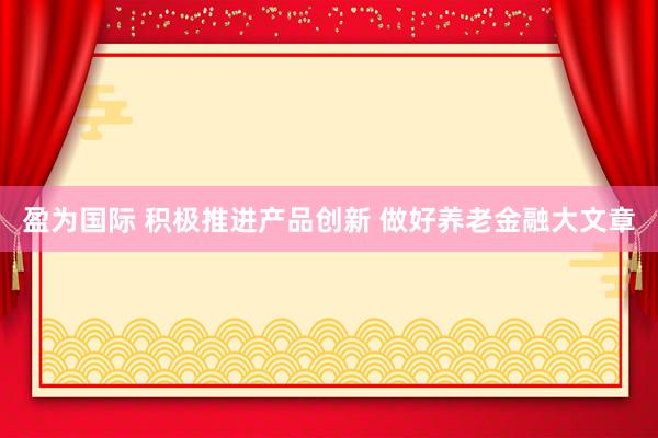 盈为国际 积极推进产品创新 做好养老金融大文章