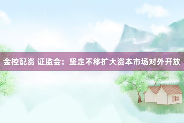 金控配资 证监会：坚定不移扩大资本市场对外开放