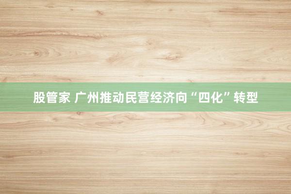 股管家 广州推动民营经济向“四化”转型
