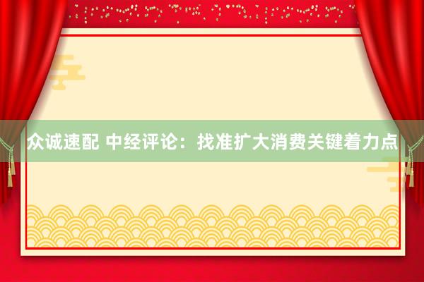 众诚速配 中经评论：找准扩大消费关键着力点