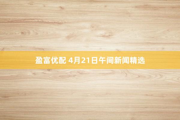 盈富优配 4月21日午间新闻精选