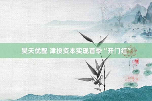 昊天优配 津投资本实现首季“开门红”