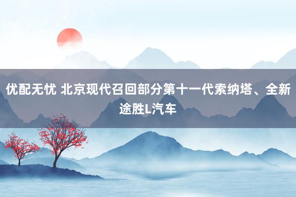 优配无忧 北京现代召回部分第十一代索纳塔、全新途胜L汽车