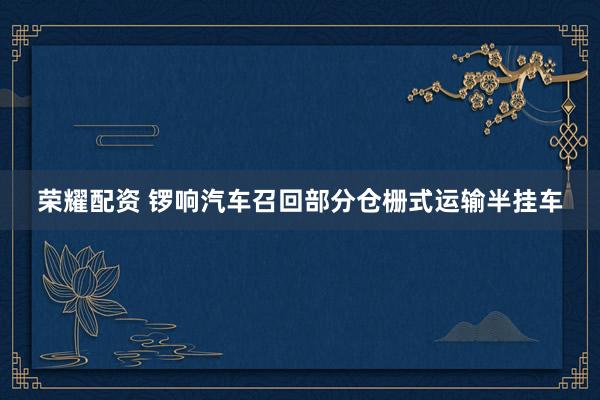 荣耀配资 锣响汽车召回部分仓栅式运输半挂车