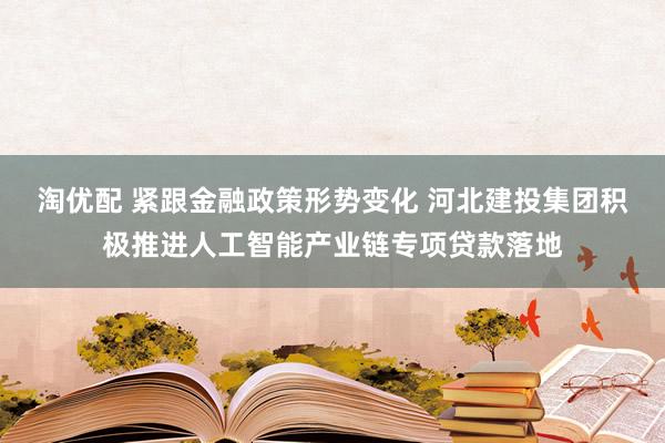 淘优配 紧跟金融政策形势变化 河北建投集团积极推进人工智能产业链专项贷款落地