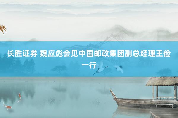 长胜证券 魏应彪会见中国邮政集团副总经理王俭一行