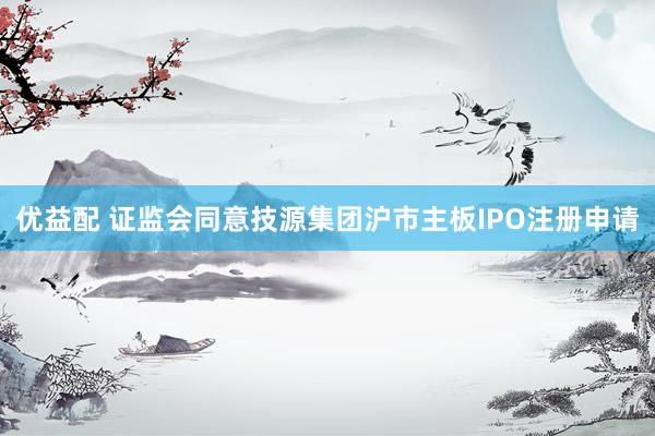 优益配 证监会同意技源集团沪市主板IPO注册申请