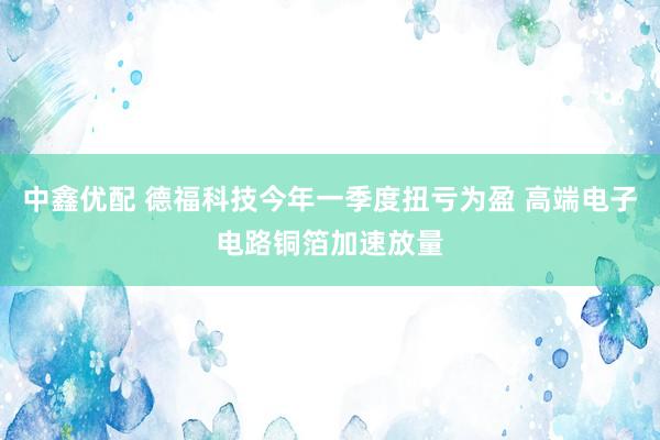 中鑫优配 德福科技今年一季度扭亏为盈 高端电子电路铜箔加速放量