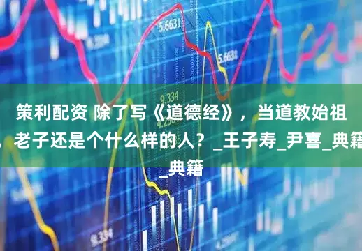 策利配资 除了写《道德经》，当道教始祖，老子还是个什么样的人？_王子寿_尹喜_典籍