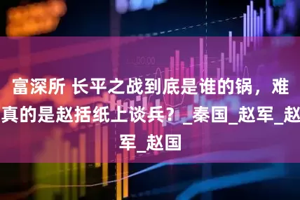 富深所 长平之战到底是谁的锅，难道真的是赵括纸上谈兵？_秦国_赵军_赵国