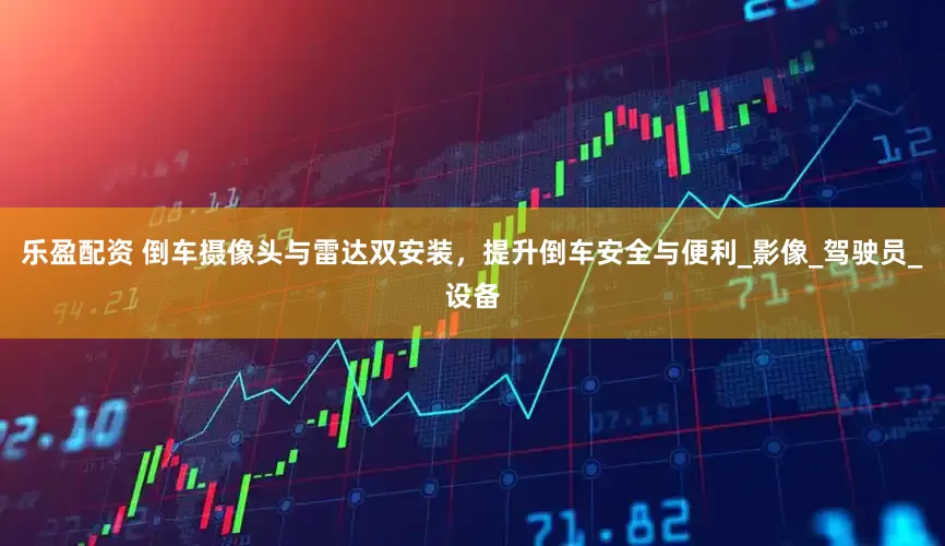 乐盈配资 倒车摄像头与雷达双安装，提升倒车安全与便利_影像_驾驶员_设备