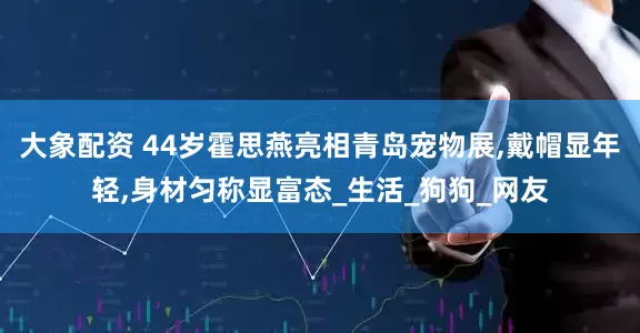 大象配资 44岁霍思燕亮相青岛宠物展,戴帽显年轻,身材匀称显富态_生活_狗狗_网友