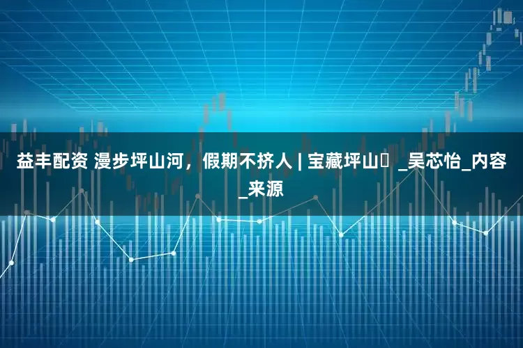 益丰配资 漫步坪山河，假期不挤人 | 宝藏坪山⑰_吴芯怡_内容_来源