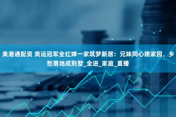 美港通配资 奥运冠军全红婵一家筑梦新居：兄妹同心建家园，乡愁落地成别墅_全进_家庭_直播
