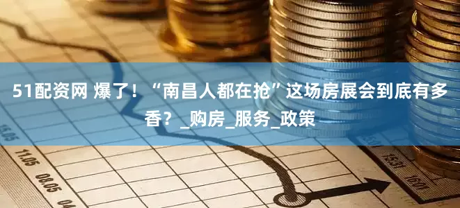 51配资网 爆了！“南昌人都在抢”这场房展会到底有多香？_购房_服务_政策