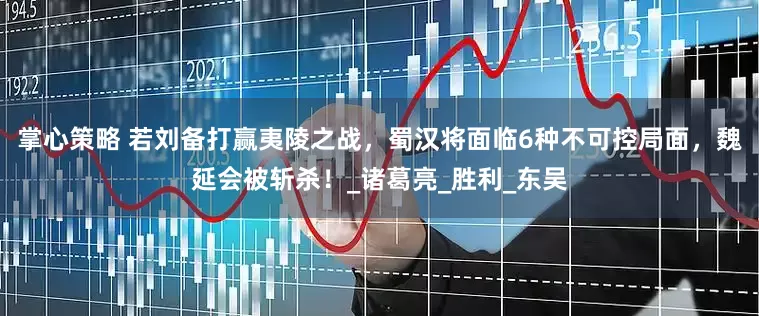 掌心策略 若刘备打赢夷陵之战，蜀汉将面临6种不可控局面，魏延会被斩杀！_诸葛亮_胜利_东吴