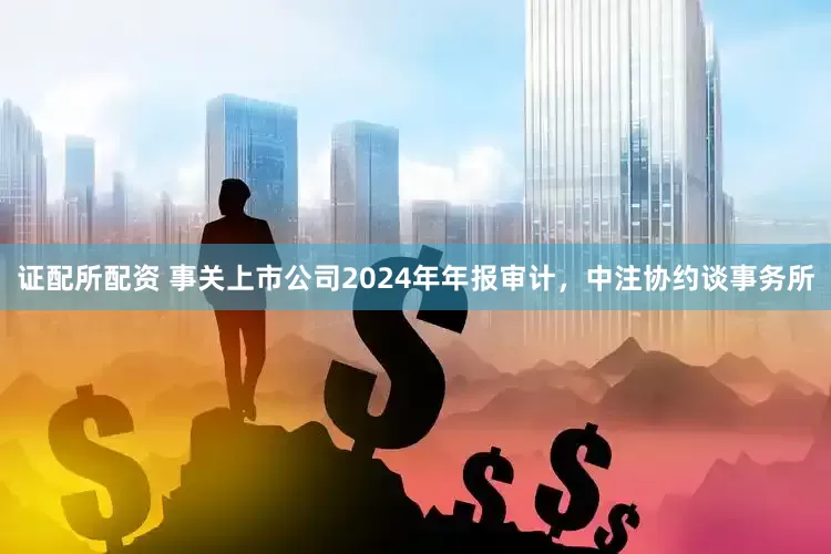 证配所配资 事关上市公司2024年年报审计，中注协约谈事务所