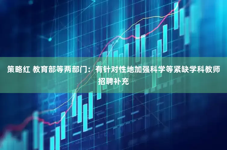 策略红 教育部等两部门：有针对性地加强科学等紧缺学科教师招聘补充