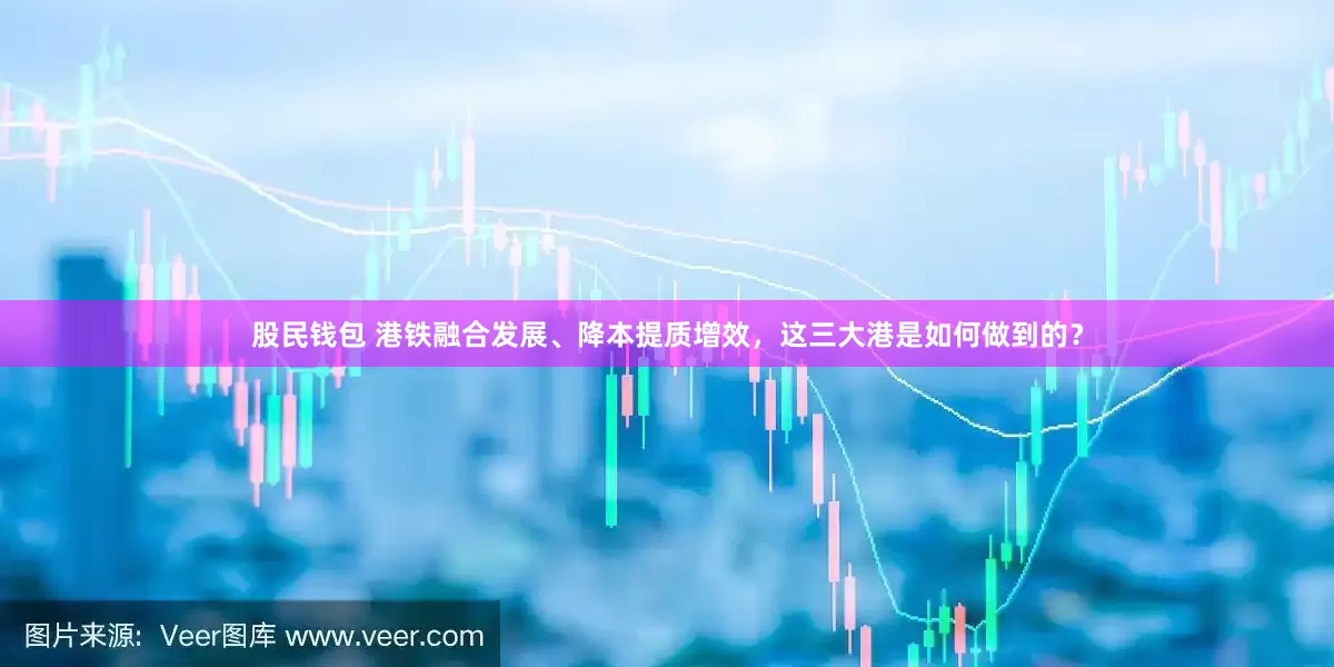 股民钱包 港铁融合发展、降本提质增效，这三大港是如何做到的？
