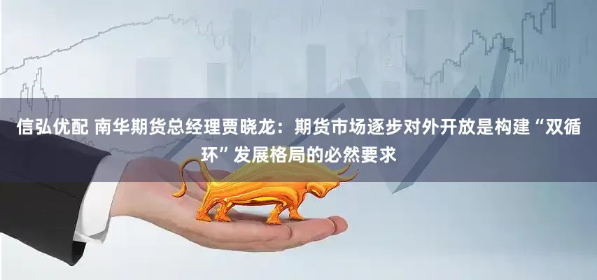 信弘优配 南华期货总经理贾晓龙：期货市场逐步对外开放是构建“双循环”发展格局的必然要求