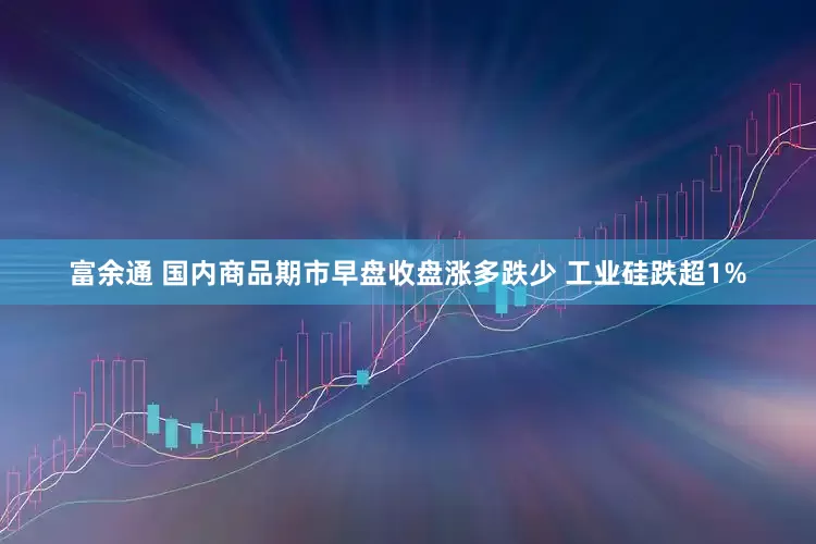 富余通 国内商品期市早盘收盘涨多跌少 工业硅跌超1%