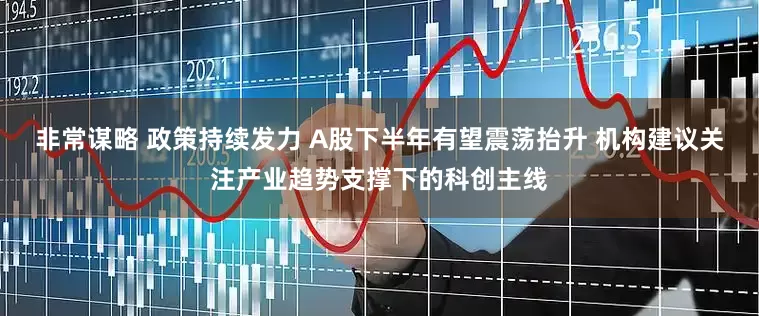 非常谋略 政策持续发力 A股下半年有望震荡抬升 机构建议关注产业趋势支撑下的科创主线