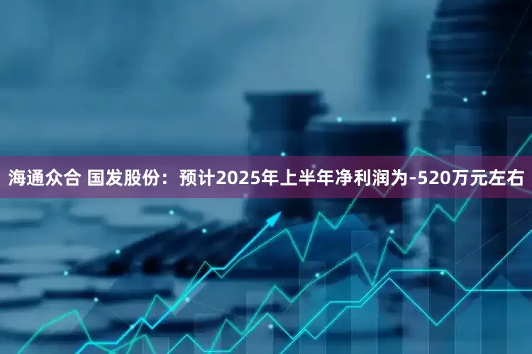 海通众合 国发股份：预计2025年上半年净利润为-520万元左右