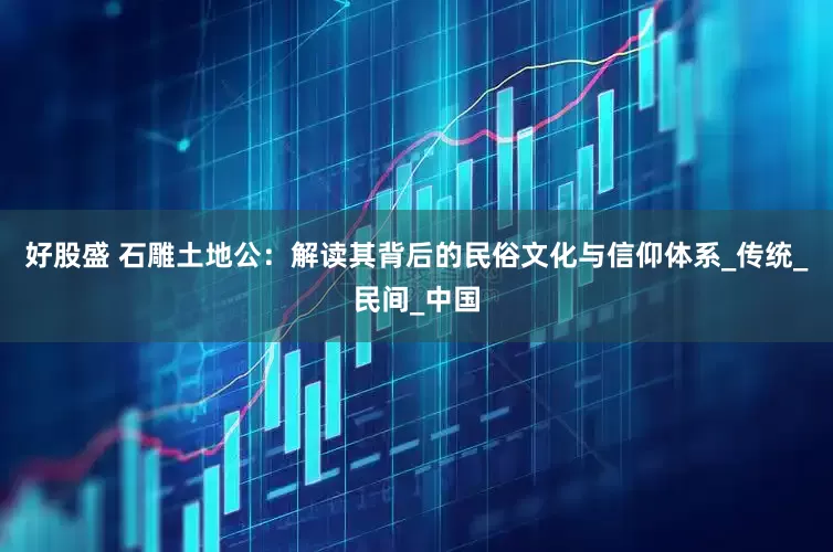好股盛 石雕土地公：解读其背后的民俗文化与信仰体系_传统_民间_中国