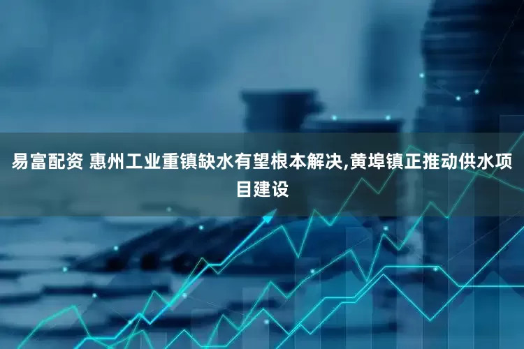 易富配资 惠州工业重镇缺水有望根本解决,黄埠镇正推动供水项目建设