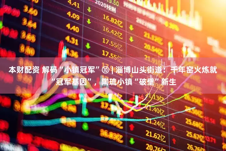 本财配资 解码“小镇冠军”⑩ | 淄博山头街道：千年窑火炼就“冠军基因”，陶琉小镇“破壁”新生