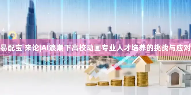 易配宝 来论|AI浪潮下高校动画专业人才培养的挑战与应对