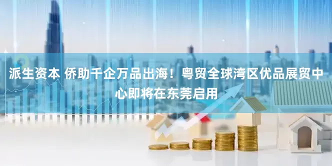 派生资本 侨助千企万品出海！粤贸全球湾区优品展贸中心即将在东莞启用