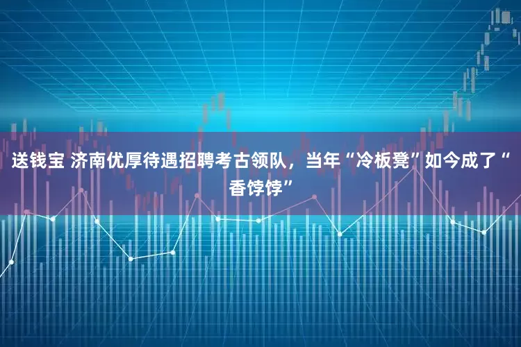 送钱宝 济南优厚待遇招聘考古领队，当年“冷板凳”如今成了“香饽饽”