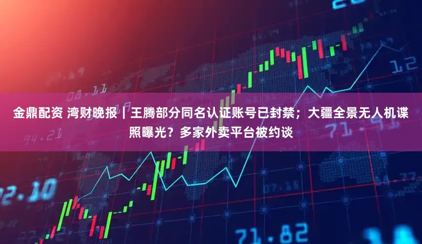 金鼎配资 湾财晚报｜王腾部分同名认证账号已封禁；大疆全景无人机谍照曝光？多家外卖平台被约谈