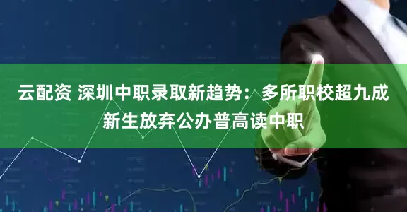 云配资 深圳中职录取新趋势：多所职校超九成新生放弃公办普高读中职