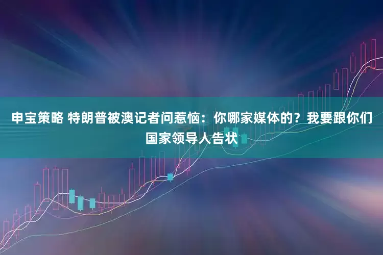 申宝策略 特朗普被澳记者问惹恼：你哪家媒体的？我要跟你们国家领导人告状