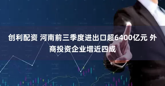 创利配资 河南前三季度进出口超6400亿元 外商投资企业增近四成