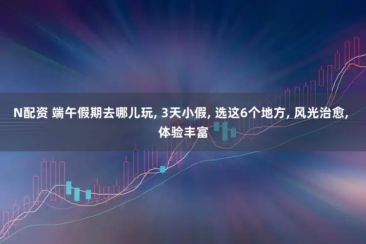 N配资 端午假期去哪儿玩, 3天小假, 选这6个地方, 风光治愈, 体验丰富