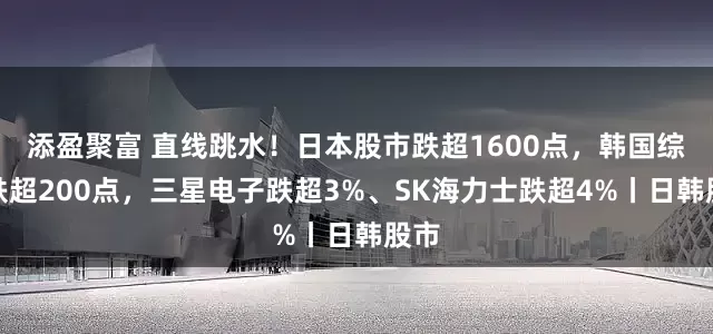 添盈聚富 直线跳水！日本股市跌超1600点，韩国综指跌超200点，三星电子跌超3%、SK海力士跌超4%丨日韩股市